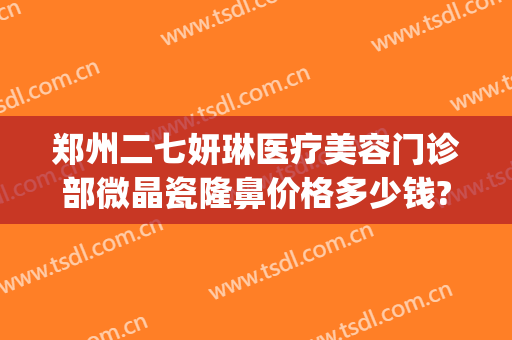 郑州二七妍琳医疗美容门诊部微晶瓷隆鼻价格多少钱?多长时间恢复?(郑州保妍医疗整形)