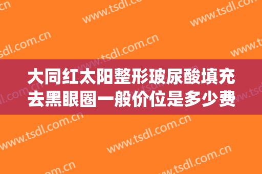 大同红太阳整形玻尿酸填充去黑眼圈一般价位是多少费用?可靠吗?(玻尿酸填黑眼圈效果怎么样)