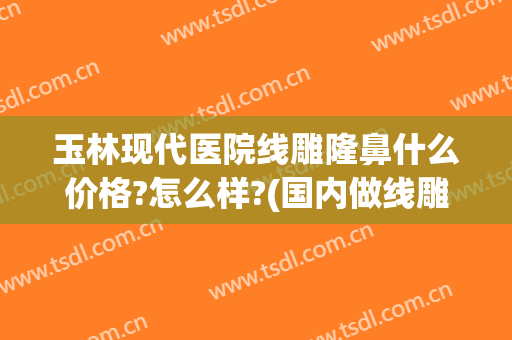 玉林现代医院线雕隆鼻什么价格?怎么样?(国内做线雕最好的医院)