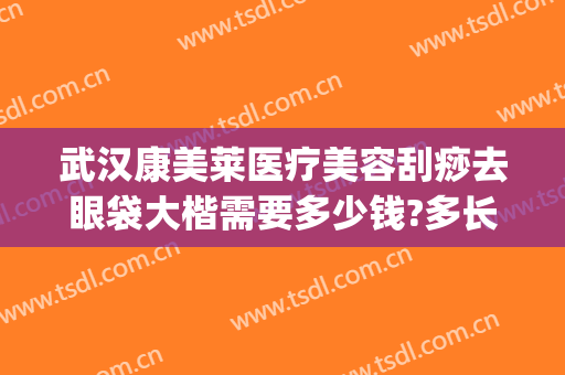 武汉康美莱医疗美容刮痧去眼袋大楷需要多少钱?多长时间恢复?(武汉去眼袋大约要用多少钱)