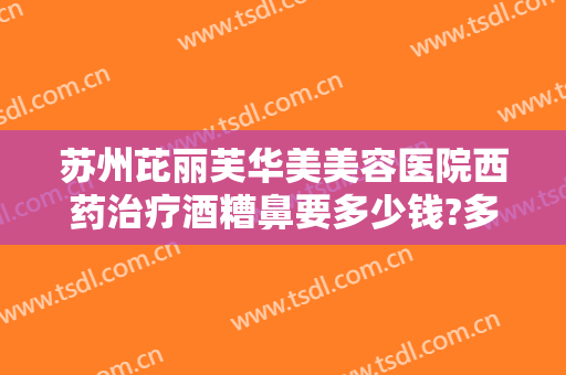 苏州芘丽芙华美美容医院西药治疗酒糟鼻要多少钱?多长时间恢复?