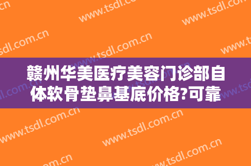 赣州华美医疗美容门诊部自体软骨垫鼻基底价格?可靠吗?