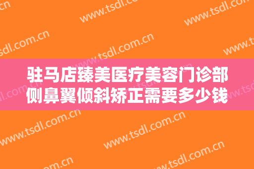 驻马店臻美医疗美容门诊部侧鼻翼倾斜矫正需要多少钱?好不好?