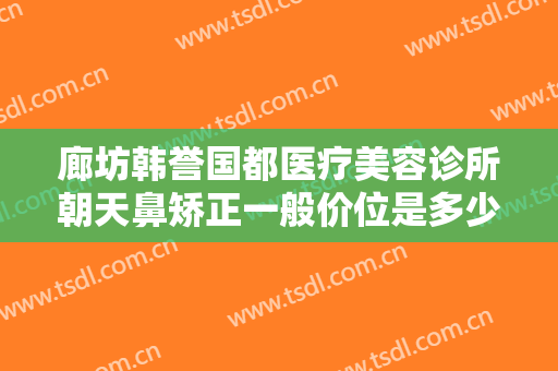 廊坊韩誉国都医疗美容诊所朝天鼻矫正一般价位是多少费用?多长时间恢复?