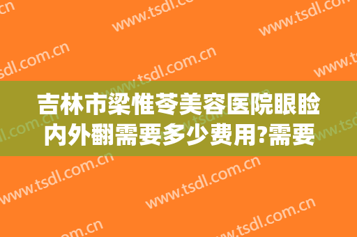 吉林市梁惟苓美容医院眼睑内外翻需要多少费用?需要多久恢复?(吉林市梁惟苓整形医院怎么样)