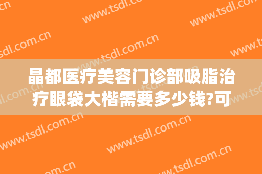 晶都医疗美容门诊部吸脂治疗眼袋大楷需要多少钱?可靠吗?(医院做去眼袋费用多少)