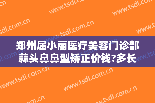 郑州屈小丽医疗美容门诊部蒜头鼻鼻型矫正价钱?多长时间恢复?