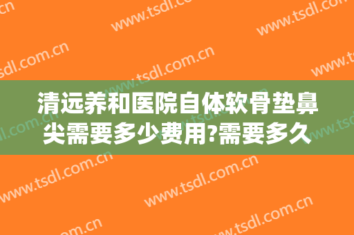 清远养和医院自体软骨垫鼻尖需要多少费用?需要多久恢复?(自体软骨垫鼻尖多少钱)