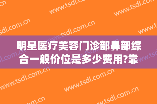 明星医疗美容门诊部鼻部综合一般价位是多少费用?靠谱吗?(正规医院整鼻子多少钱)