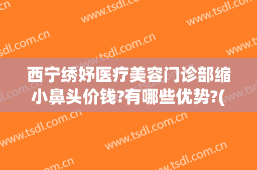 西宁绣妤医疗美容门诊部缩小鼻头价钱?有哪些优势?(西宁绣妤医疗美容评价)