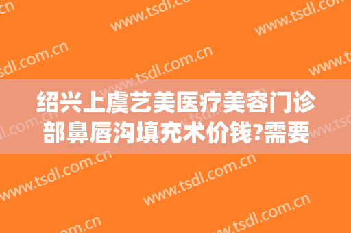 绍兴上虞艺美医疗美容门诊部鼻唇沟填充术价钱?需要多久恢复?(上虞艺美整形医院)
