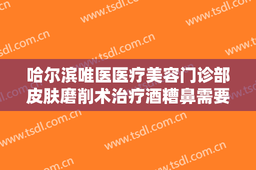 哈尔滨唯医医疗美容门诊部皮肤磨削术治疗酒糟鼻需要多少费用?靠谱吗?