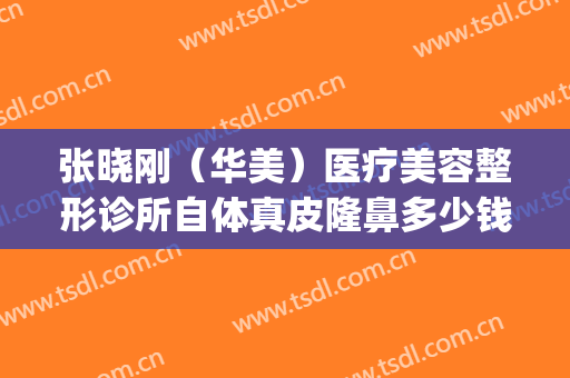 张晓刚（华美）医疗美容整形诊所自体真皮隆鼻多少钱?效果怎么样?(张晓刚整形医生)