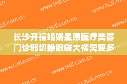 长沙开福姬妍星愿医疗美容门诊部切除眼袋大楷需要多少钱?怎么样?(长沙姬妍星愿整形医院地址)