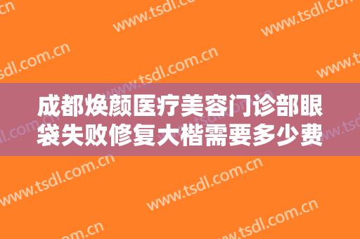 成都焕颜医疗美容门诊部眼袋失败修复大楷需要多少费用?有哪些优势?