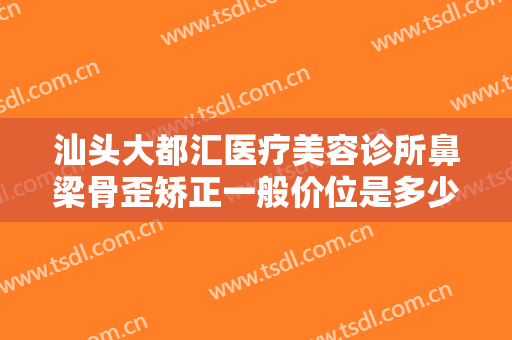 汕头大都汇医疗美容诊所鼻梁骨歪矫正一般价位是多少钱?效果怎么样?