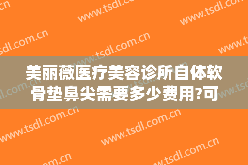 美丽薇医疗美容诊所自体软骨垫鼻尖需要多少费用?可靠吗?(用自体软骨垫鼻梁需要多少钱)