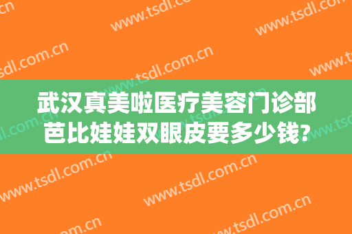 武汉真美啦医疗美容门诊部芭比娃娃双眼皮要多少钱?有哪些优势?(武汉天美整形医院怎么样)