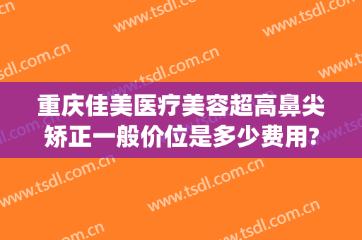 重庆佳美医疗美容超高鼻尖矫正一般价位是多少费用?靠谱吗?(重庆佳美整形医院)