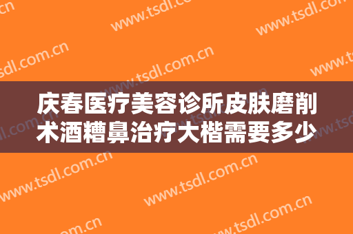 庆春医疗美容诊所皮肤磨削术酒糟鼻治疗大楷需要多少费用?有哪些优势?