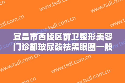 宜昌市西陵区前卫整形美容门诊部玻尿酸祛黑眼圈一般价位是多少?多长时间恢复?