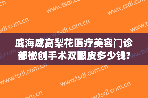 威海威高梨花医疗美容门诊部微创手术双眼皮多少钱?效果怎么样?(威海威高医疗美容整形医院)
