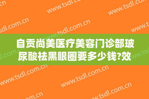 自贡尚美医疗美容门诊部玻尿酸祛黑眼圈要多少钱?效果怎么样?(打玻尿酸去黑眼圈多少钱)