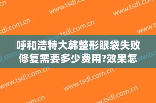 呼和浩特大韩整形眼袋失败修复需要多少费用?效果怎么样?(内蒙古呼和浩特整形医院)