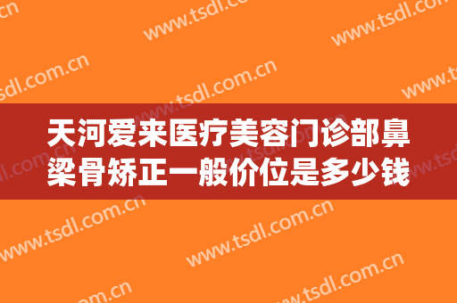 天河爱来医疗美容门诊部鼻梁骨矫正一般价位是多少钱?好不好?(医美整鼻子多少钱)