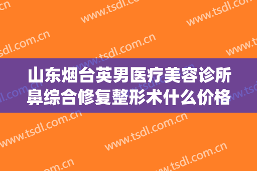 山东烟台英男医疗美容诊所鼻综合修复整形术什么价格?效果怎么样?(烟台三贤医疗整形医院)