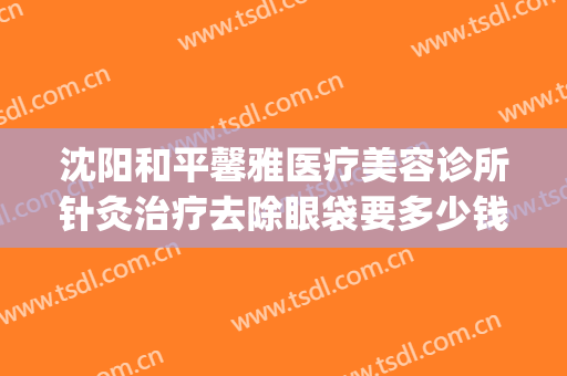 沈阳和平馨雅医疗美容诊所针灸治疗去除眼袋要多少钱?好不好?(沈阳哪家美容院做眼袋最好)