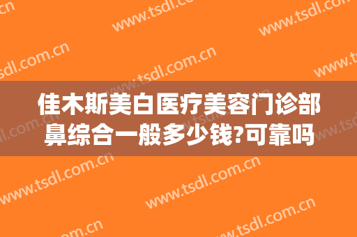 佳木斯美白医疗美容门诊部鼻综合一般多少钱?可靠吗?(佳木斯美白哪个大夫好)