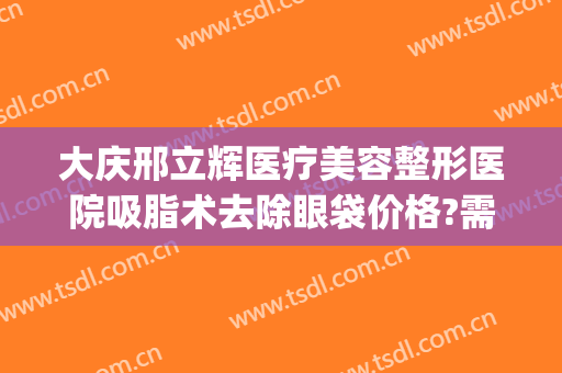大庆邢立辉医疗美容整形医院吸脂术去除眼袋价格?需要多久恢复?(大庆邢立辉医疗美容电话号码)