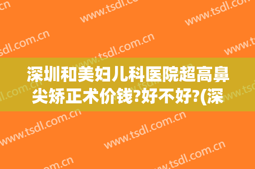 深圳和美妇儿科医院超高鼻尖矫正术价钱?好不好?(深圳眼科医院近视矫正手术价格贵)