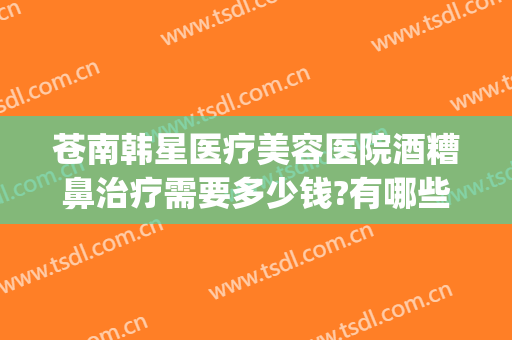 苍南韩星医疗美容医院酒糟鼻治疗需要多少钱?有哪些优势?(建筑工程意外险赔付标准)