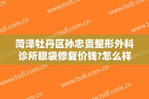 菏泽牡丹区孙忠贵整形外科诊所眼袋修复价钱?怎么样?