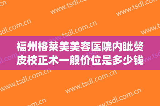 福州格莱美美容医院内眦赘皮校正术一般价位是多少钱?贵不贵?(内眦赘皮矫正术多少钱)