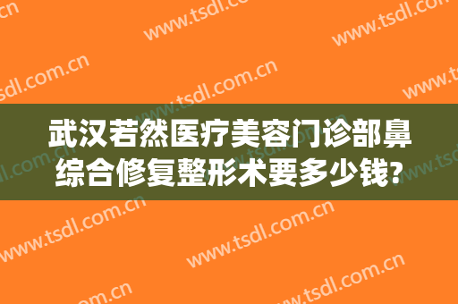 武汉若然医疗美容门诊部鼻综合修复整形术要多少钱?可靠吗?(武汉修复鼻子手术好的医生有哪些)