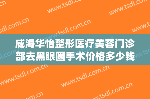 威海华怡整形医疗美容门诊部去黑眼圈手术价格多少钱?可靠吗?(威海华怡整形美容医院怎样)