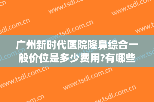 广州新时代医院隆鼻综合一般价位是多少费用?有哪些优势?(广州整形医院推荐)