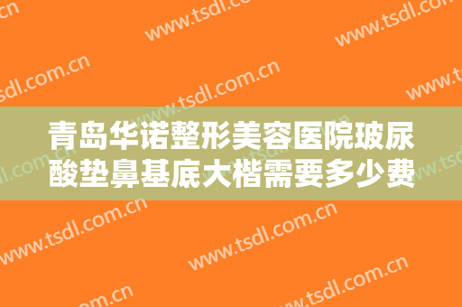 青岛华诺整形美容医院玻尿酸垫鼻基底大楷需要多少费用?有哪些优势?