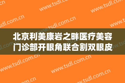 北京利美康岩之畔医疗美容门诊部开眼角联合割双眼皮价钱?怎么样?(利美康割双眼皮多少钱)
