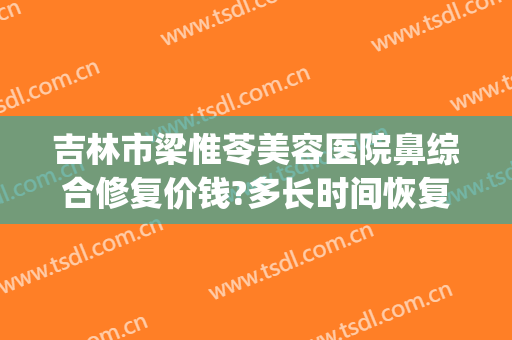 吉林市梁惟苓美容医院鼻综合修复价钱?多长时间恢复?(吉林梁惟苓整形医院)