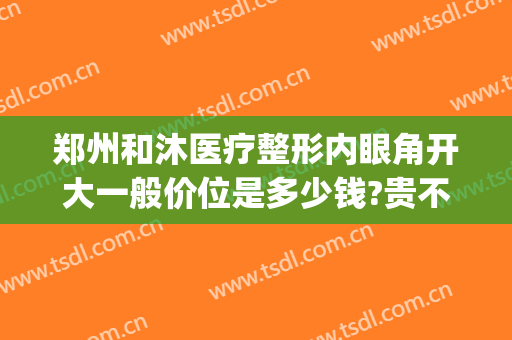 郑州和沐医疗整形内眼角开大一般价位是多少钱?贵不贵?(郑州和沐医院整形怎么样)