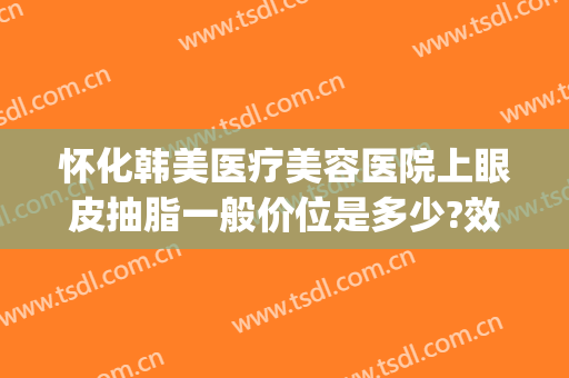 怀化韩美医疗美容医院上眼皮抽脂一般价位是多少?效果怎么样?(怀化割双眼皮多少钱)