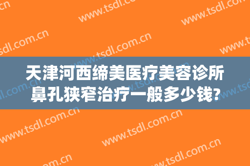 天津河西缔美医疗美容诊所鼻孔狭窄治疗一般多少钱?好不好?(天津美容冠医院)