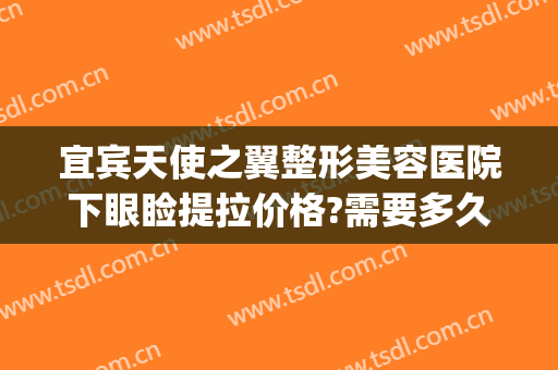 宜宾天使之翼整形美容医院下眼睑提拉价格?需要多久恢复?(宜宾天使之翼整形美容医院怎么样)