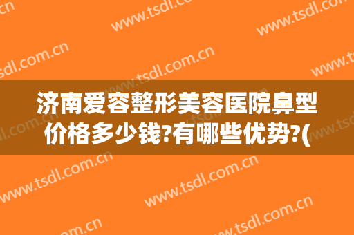 济南爱容整形美容医院鼻型价格多少钱?有哪些优势?(济南隆鼻子整形)