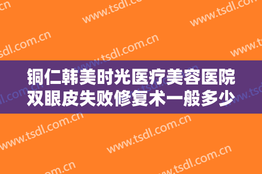 铜仁韩美时光医疗美容医院双眼皮失败修复术一般多少费用?有哪些优势?
