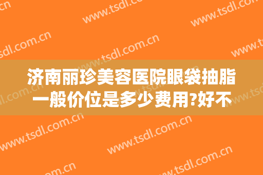 济南丽珍美容医院眼袋抽脂一般价位是多少费用?好不好?(去眼袋去皮去脂做眼部要多少钱)